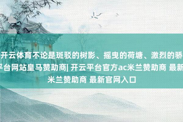 开云体育不论是斑驳的树影、摇曳的荷塘、激烈的骄阳-开云平台网站皇马赞助商| 开云平台官方ac米兰赞助商 最新官网入口