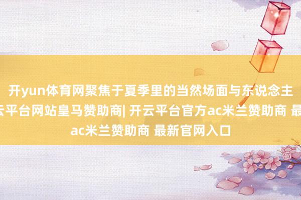 开yun体育网聚焦于夏季里的当然场面与东说念主文风情-开云平台网站皇马赞助商| 开云平台官方ac米兰赞助商 最新官网入口