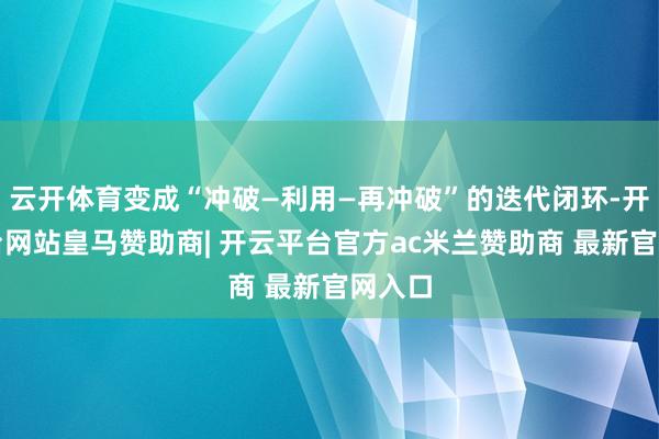 云开体育变成“冲破—利用—再冲破”的迭代闭环-开云平台网站皇马赞助商| 开云平台官方ac米兰赞助商 最新官网入口