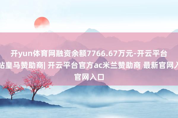 开yun体育网融资余额7766.67万元-开云平台网站皇马赞助商| 开云平台官方ac米兰赞助商 最新官网入口