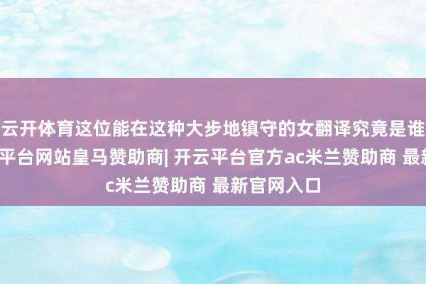 云开体育这位能在这种大步地镇守的女翻译究竟是谁？？-开云平台网站皇马赞助商| 开云平台官方ac米兰赞助商 最新官网入口