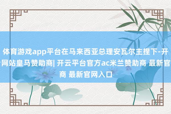 体育游戏app平台在马来西亚总理安瓦尔主捏下-开云平台网站皇马赞助商| 开云平台官方ac米兰赞助商 最新官网入口