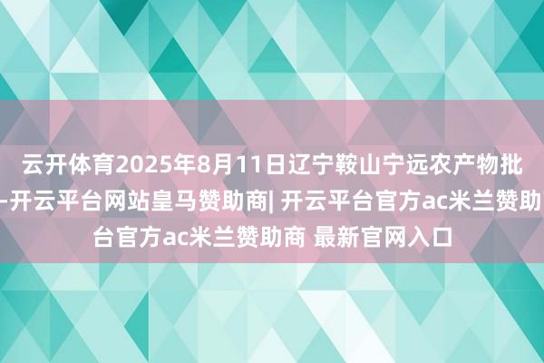 云开体育2025年8月11日辽宁鞍山宁远农产物批发市集价钱行情-开云平台网站皇马赞助商| 开云平台官方ac米兰赞助商 最新官网入口