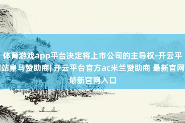 体育游戏app平台决定将上市公司的主导权-开云平台网站皇马赞助商| 开云平台官方ac米兰赞助商 最新官网入口