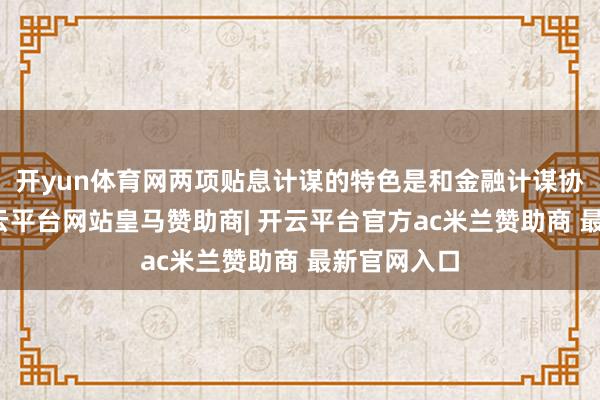 开yun体育网两项贴息计谋的特色是和金融计谋协同发力-开云平台网站皇马赞助商| 开云平台官方ac米兰赞助商 最新官网入口