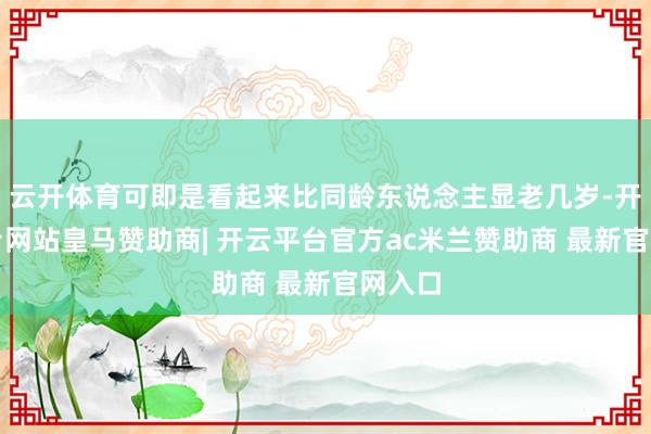 云开体育可即是看起来比同龄东说念主显老几岁-开云平台网站皇马赞助商| 开云平台官方ac米兰赞助商 最新官网入口