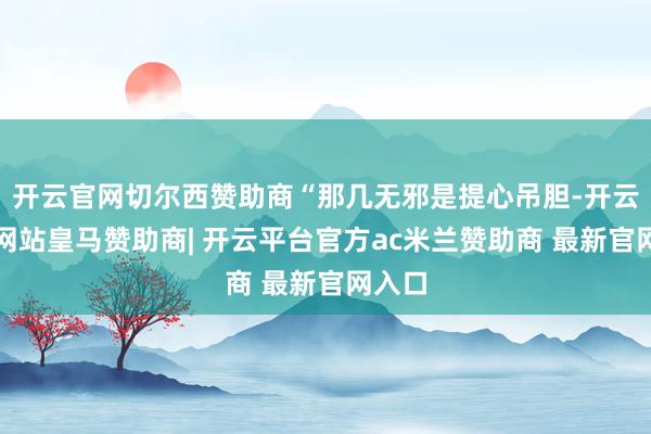 开云官网切尔西赞助商“那几无邪是提心吊胆-开云平台网站皇马赞助商| 开云平台官方ac米兰赞助商 最新官网入口
