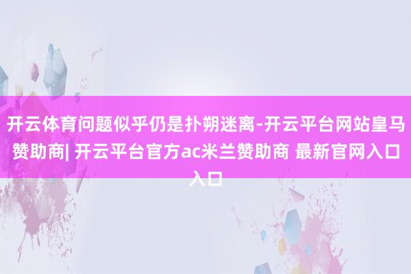 开云体育问题似乎仍是扑朔迷离-开云平台网站皇马赞助商| 开云平台官方ac米兰赞助商 最新官网入口
