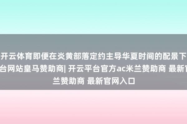 开云体育即便在炎黄部落定约主导华夏时间的配景下-开云平台网站皇马赞助商| 开云平台官方ac米兰赞助商 最新官网入口