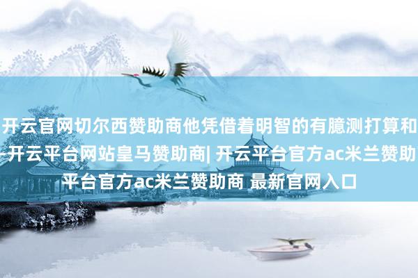 开云官网切尔西赞助商他凭借着明智的有臆测打算和精湛的政事手腕-开云平台网站皇马赞助商| 开云平台官方ac米兰赞助商 最新官网入口