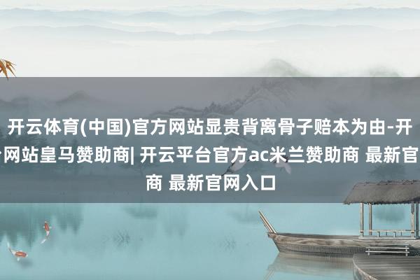 开云体育(中国)官方网站显贵背离骨子赔本为由-开云平台网站皇马赞助商| 开云平台官方ac米兰赞助商 最新官网入口