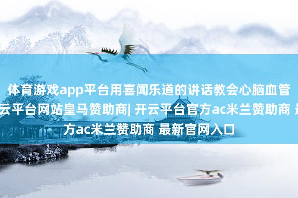体育游戏app平台用喜闻乐道的讲话教会心脑血管驻防常识-开云平台网站皇马赞助商| 开云平台官方ac米兰赞助商 最新官网入口