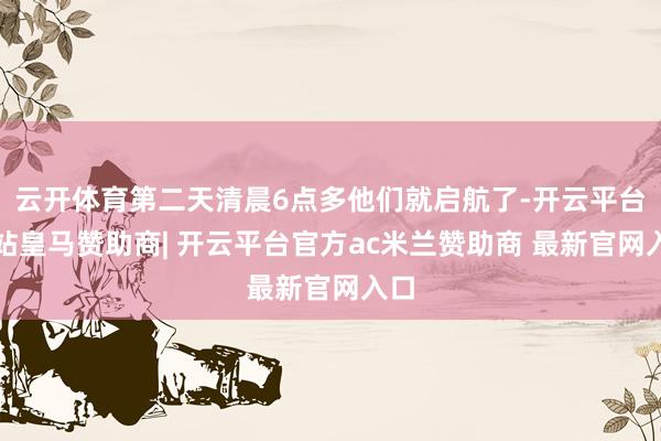 云开体育第二天清晨6点多他们就启航了-开云平台网站皇马赞助商| 开云平台官方ac米兰赞助商 最新官网入口