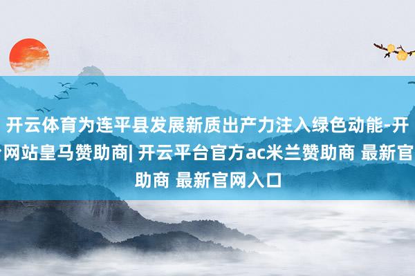 开云体育为连平县发展新质出产力注入绿色动能-开云平台网站皇马赞助商| 开云平台官方ac米兰赞助商 最新官网入口