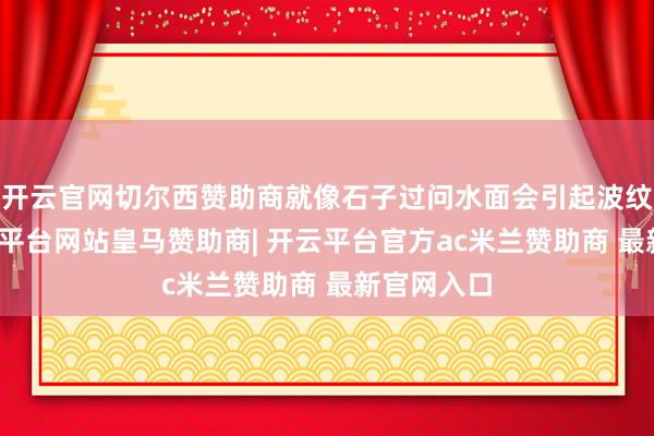 开云官网切尔西赞助商就像石子过问水面会引起波纹不异-开云平台网站皇马赞助商| 开云平台官方ac米兰赞助商 最新官网入口