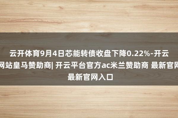 云开体育9月4日芯能转债收盘下降0.22%-开云平台网站皇马赞助商| 开云平台官方ac米兰赞助商 最新官网入口