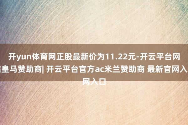 开yun体育网正股最新价为11.22元-开云平台网站皇马赞助商| 开云平台官方ac米兰赞助商 最新官网入口