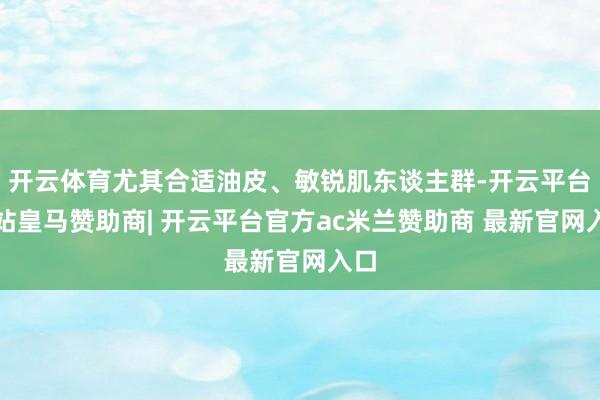 开云体育尤其合适油皮、敏锐肌东谈主群-开云平台网站皇马赞助商| 开云平台官方ac米兰赞助商 最新官网入口