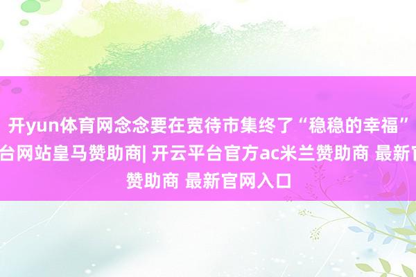 开yun体育网念念要在宽待市集终了“稳稳的幸福”-开云平台网站皇马赞助商| 开云平台官方ac米兰赞助商 最新官网入口