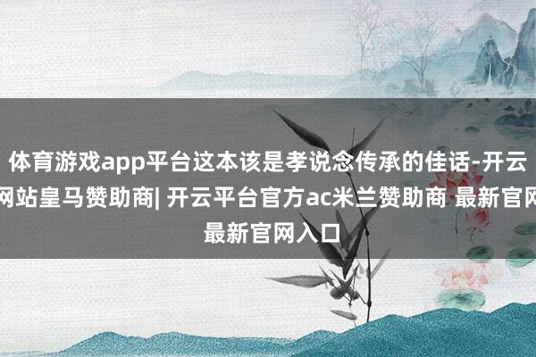 体育游戏app平台这本该是孝说念传承的佳话-开云平台网站皇马赞助商| 开云平台官方ac米兰赞助商 最新官网入口