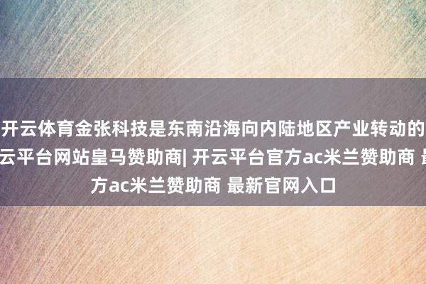 开云体育金张科技是东南沿海向内陆地区产业转动的顺利案例-开云平台网站皇马赞助商| 开云平台官方ac米兰赞助商 最新官网入口