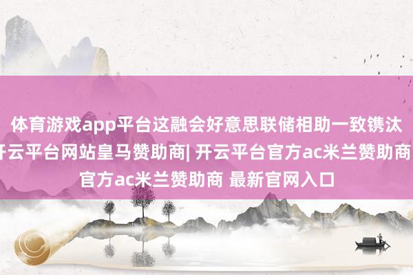 体育游戏app平台这融会好意思联储相助一致镌汰策略按捺性-开云平台网站皇马赞助商| 开云平台官方ac米兰赞助商 最新官网入口