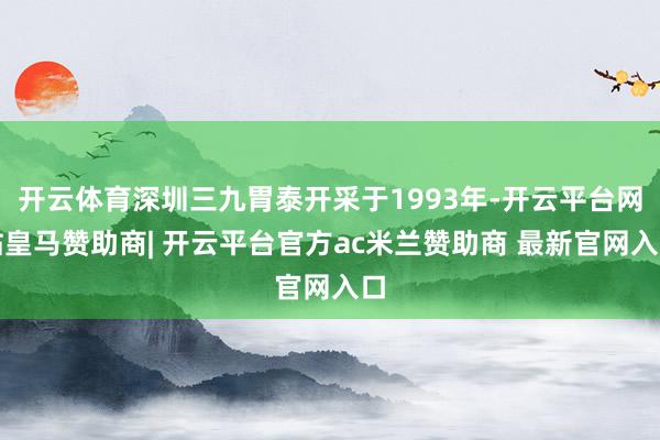 开云体育深圳三九胃泰开采于1993年-开云平台网站皇马赞助商| 开云平台官方ac米兰赞助商 最新官网入口