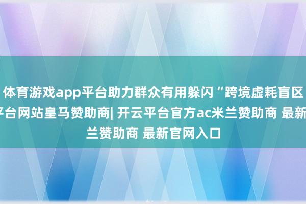 体育游戏app平台助力群众有用躲闪“跨境虚耗盲区”-开云平台网站皇马赞助商| 开云平台官方ac米兰赞助商 最新官网入口