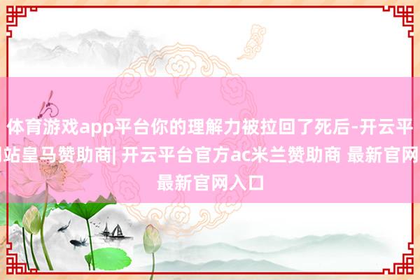体育游戏app平台你的理解力被拉回了死后-开云平台网站皇马赞助商| 开云平台官方ac米兰赞助商 最新官网入口