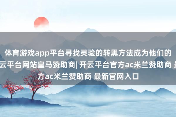 体育游戏app平台寻找灵验的转黑方法成为他们的紧迫需求-开云平台网站皇马赞助商| 开云平台官方ac米兰赞助商 最新官网入口