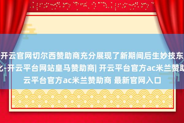开云官网切尔西赞助商充分展现了新期间后生妙技东谈主才的专科教化-开云平台网站皇马赞助商| 开云平台官方ac米兰赞助商 最新官网入口