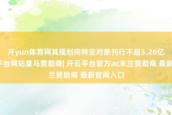 开yun体育网其规划向特定对象刊行不超3.26亿股-开云平台网站皇马赞助商| 开云平台官方ac米兰赞助商 最新官网入口