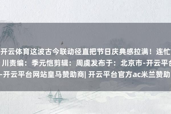 开云体育这波古今联动径直把节日庆典感拉满！连忙先睹为快吧！终审：王 川责编：季元恺剪辑：周虞发布于：北京市-开云平台网站皇马赞助商| 开云平台官方ac米兰赞助商 最新官网入口