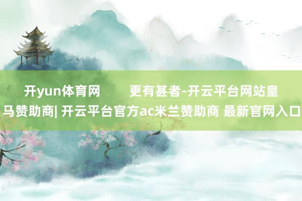 开yun体育网        更有甚者-开云平台网站皇马赞助商| 开云平台官方ac米兰赞助商 最新官网入口