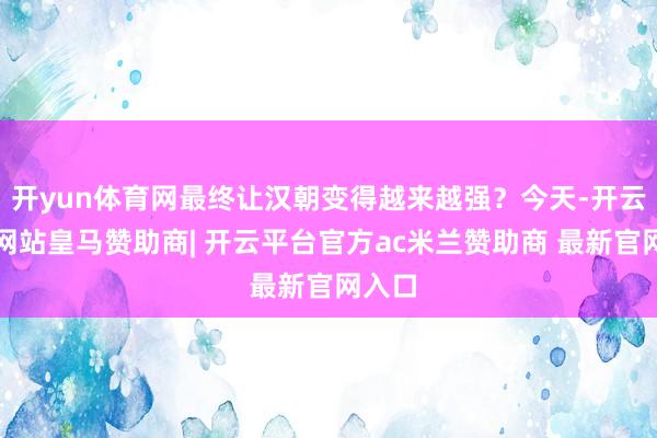 开yun体育网最终让汉朝变得越来越强？今天-开云平台网站皇马赞助商| 开云平台官方ac米兰赞助商 最新官网入口