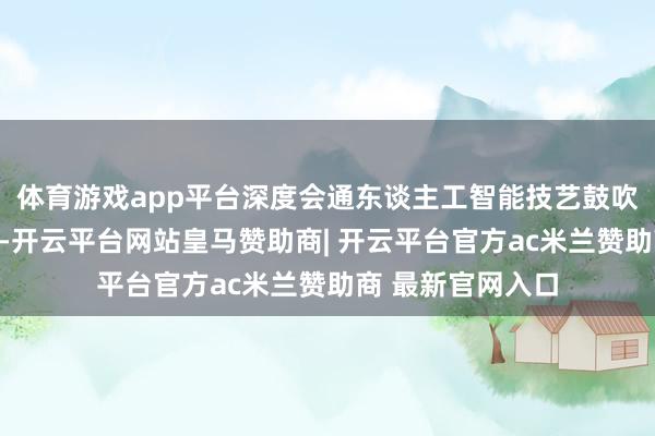 体育游戏app平台深度会通东谈主工智能技艺鼓吹跨学科交叉筹谋-开云平台网站皇马赞助商| 开云平台官方ac米兰赞助商 最新官网入口