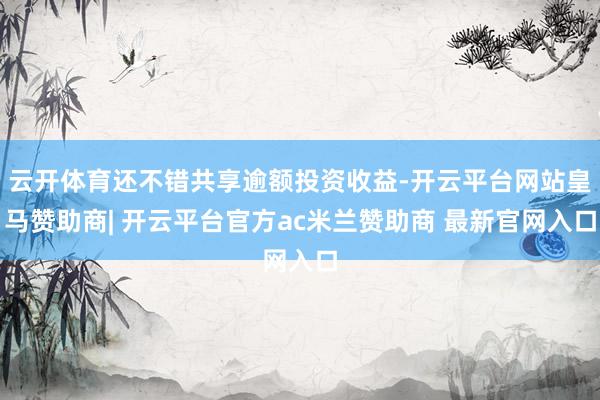 云开体育还不错共享逾额投资收益-开云平台网站皇马赞助商| 开云平台官方ac米兰赞助商 最新官网入口
