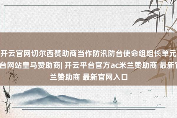 开云官网切尔西赞助商当作防汛防台使命组组长单元-开云平台网站皇马赞助商| 开云平台官方ac米兰赞助商 最新官网入口