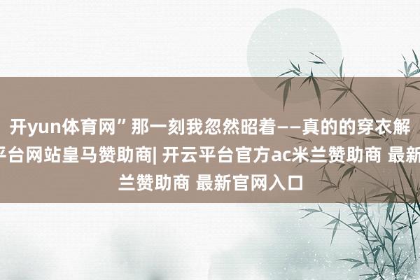开yun体育网”那一刻我忽然昭着——真的的穿衣解放-开云平台网站皇马赞助商| 开云平台官方ac米兰赞助商 最新官网入口