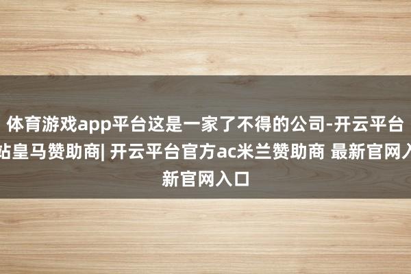 体育游戏app平台这是一家了不得的公司-开云平台网站皇马赞助商| 开云平台官方ac米兰赞助商 最新官网入口