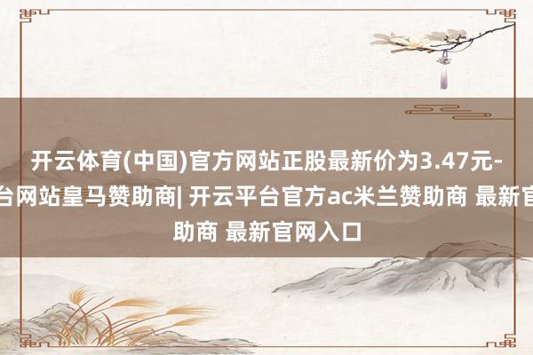 开云体育(中国)官方网站正股最新价为3.47元-开云平台网站皇马赞助商| 开云平台官方ac米兰赞助商 最新官网入口
