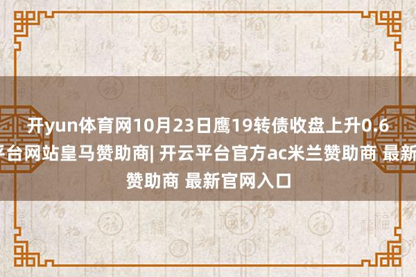 开yun体育网10月23日鹰19转债收盘上升0.6%-开云平台网站皇马赞助商| 开云平台官方ac米兰赞助商 最新官网入口
