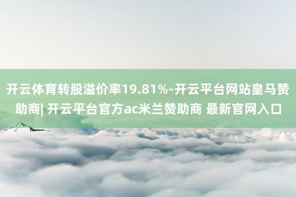 开云体育转股溢价率19.81%-开云平台网站皇马赞助商| 开云平台官方ac米兰赞助商 最新官网入口
