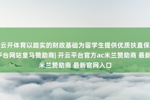 云开体育以踏实的财政基础为留学生提供优质扶直保险-开云平台网站皇马赞助商| 开云平台官方ac米兰赞助商 最新官网入口