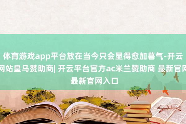 体育游戏app平台放在当今只会显得愈加暮气-开云平台网站皇马赞助商| 开云平台官方ac米兰赞助商 最新官网入口