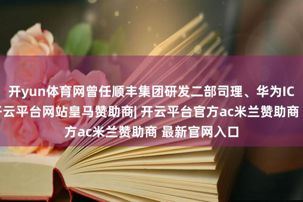开yun体育网曾任顺丰集团研发二部司理、华为ICT研发司理-开云平台网站皇马赞助商| 开云平台官方ac米兰赞助商 最新官网入口