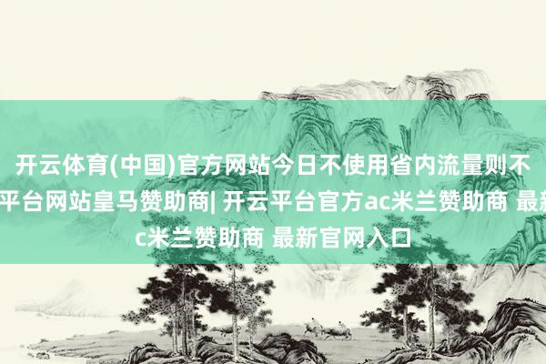 开云体育(中国)官方网站今日不使用省内流量则不扣费-开云平台网站皇马赞助商| 开云平台官方ac米兰赞助商 最新官网入口
