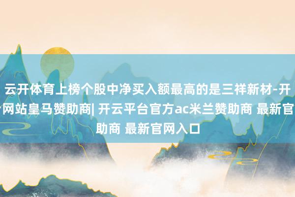 云开体育上榜个股中净买入额最高的是三祥新材-开云平台网站皇马赞助商| 开云平台官方ac米兰赞助商 最新官网入口