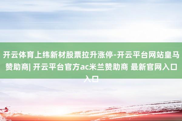 开云体育上纬新材股票拉升涨停-开云平台网站皇马赞助商| 开云平台官方ac米兰赞助商 最新官网入口