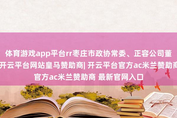 体育游戏app平台rr枣庄市政协常委、正容公司董事长郑建先容-开云平台网站皇马赞助商| 开云平台官方ac米兰赞助商 最新官网入口